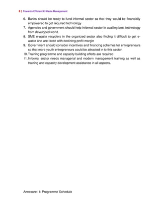 8 | Towards Efficient E-Waste Management

   6. Banks should be ready to fund informal sector so that they would be financially
       empowered to get required technology
   7. Agencies and government should help informal sector in availing best technology
       from developed world.
   8. SME e-waste recyclers in the organized sector also finding it difficult to get e-
       waste and are faced with declining profit margin
   9. Government should consider incentives and financing schemes for entrepreneurs
       so that more youth entrepreneurs could be attracted in to this sector
   10. Training programme and capacity building efforts are required
   11. Informal sector needs managerial and modern management training as well as
       training and capacity development assistance in all aspects.




   Annexure: 1: Programme Schedule
 