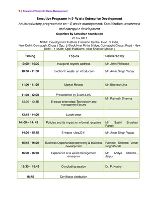 9 | Towards Efficient E-Waste Management

            Executive Programe in E- Waste Enterprise Development
An introductory progroamme on – E-waste management: Sensitization, awareness
                          and enterprise development
                              Organized by Samadhan Foundation
                                         20 July 2012
               MSME Development Institute Extension Centre, Govt. of India,
New Delhi, Connaught Circus ( Opp: L-Block,Near Minto Bridge, Connaught Circus, Road - New
                 Delhi – 110001( Opp: Haldirams- near Shankar Market )

     Timing                                Topics                     Delivered by

  10:00 – 10:30                Inaugural keynote address              Mr. John Philipose

  10:30 - 11:00             Electronic waste: an introduction         Mr. Amar Singh Yadav



  11:00 - 11:30                      Market Review                    Mr. Bhavesh Jha


  11:30 - 12:00               Presentation by Toxics Link/
                                                                      Mr. Ramesh Sharma
  12:30 - 13:15           E-waste enterprise: Technology and
                                 management issues


  13:15 - 14:00                       Lunch break

14: 00 – 14: 45       Policies and its impact on informal recyclers   Mr.    Sashi    Bhushan
                                                                      Pandit

  14:30 - 15:15                    E-waste rules 2011                 Mr. Amar Singh Yadav


  15:15 - 16:00      Business Opportunities:marketing & business      Ramesh Sharma/ Amar
                                   development                        singh/Pandit

  16:00 - 16:30           Experience of a waste management            Mr.    Aditya   Sharma.,
                                      enterprise                      Jaipur


  16:30 - 16:45                   Concluding session                  Dr. P. Koshy


      16:45                      Certificate distribution
 