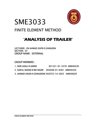 FINITE ELEMENT METHOD
SME3033
FINITE ELEMENT METHOD
‘‘‘‘ANALYSISANALYSISANALYSISANALYSIS OFOFOFOF TRAILERTRAILERTRAILERTRAILER’’’’
LECTURER : EN AHMAD ZAFRI B ZAINUDINLECTURER : EN AHMAD ZAFRI B ZAINUDINLECTURER : EN AHMAD ZAFRI B ZAINUDINLECTURER : EN AHMAD ZAFRI B ZAINUDIN
SECTION : 01SECTION : 01SECTION : 01SECTION : 01
GROUP NAME : EXTERNALGROUP NAME : EXTERNALGROUP NAME : EXTERNALGROUP NAME : EXTERNAL
GROUP MEMBERS :GROUP MEMBERS :GROUP MEMBERS :GROUP MEMBERS :
1.1.1.1. NOR AZALI B AZMIRNOR AZALI B AZMIRNOR AZALI B AZMIRNOR AZALI B AZMIR 851221851221851221851221----01010101----5579557955795579 AM040230AM040230AM040230AM040230
2.2.2.2. SAIFUL NIZAM B MD NAZRISAIFUL NIZAM B MD NAZRISAIFUL NIZAM B MD NAZRISAIFUL NIZAM B MD NAZRI 850208850208850208850208----01010101----6361636163616361 AM040320AM040320AM040320AM040320
3.3.3.3. AHMADAHMADAHMADAHMAD IHSAN B ZAINUDDINIHSAN B ZAINUDDINIHSAN B ZAINUDDINIHSAN B ZAINUDDIN 850725850725850725850725----14141414----5823582358235823 AM040020AM040020AM040020AM040020