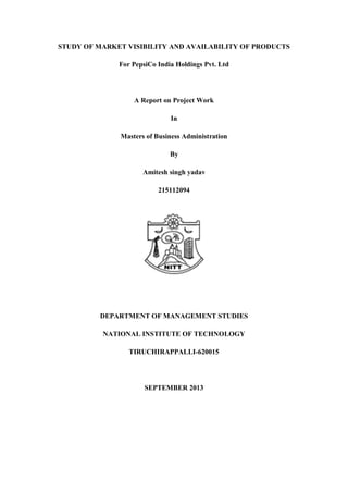 STUDY OF MARKET VISIBILITY AND AVAILABILITY OF PRODUCTS
For PepsiCo India Holdings Pvt. Ltd
A Report on Project Work
In
Masters of Business Administration
By
Amitesh singh yadav
215112094
DEPARTMENT OF MANAGEMENT STUDIES
NATIONAL INSTITUTE OF TECHNOLOGY
TIRUCHIRAPPALLI-620015
SEPTEMBER 2013
 