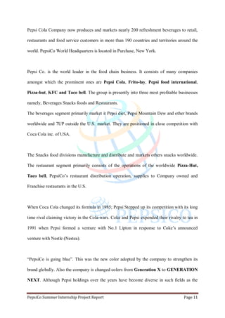 PepsiCo Summer Internship Project Report Page 11
Pepsi Cola Company now produces and markets nearly 200 refreshment beverages to retail,
restaurants and food service customers in more than 190 countries and territories around the
world. PepsiCo World Headquarters is located in Purchase, New York.
Pepsi Co. is the world leader in the food chain business. It consists of many companies
amongst which the prominent ones are Pepsi Cola, Frito-lay, Pepsi food international,
Pizza-hut, KFC and Taco bell. The group is presently into three most profitable businesses
namely, Beverages Snacks foods and Restaurants.
The beverages segment primarily market it Pepsi diet, Pepsi Mountain Dew and other brands
worldwide and 7UP outside the U.S. market. They are positioned in close competition with
Coca Cola inc. of USA.
The Snacks food divisions manufacture and distribute and markets others snacks worldwide.
The restaurant segment primarily consists of the operations of the worldwide Pizza-Hut,
Taco bell, PepsiCo‟s restaurant distribution operation, supplies to Company owned and
Franchise restaurants in the U.S.
When Coca Cola changed its formula in 1985; Pepsi Stepped up its competition with its long
time rival claiming victory in the Cola-wars. Coke and Pepsi expended their rivalry to tea in
1991 when Pepsi formed a venture with No.1 Lipton in response to Coke‟s announced
venture with Nestle (Nestea).
“PepsiCo is going blue”. This was the new color adopted by the company to strengthen its
brand globally. Also the company is changed colors from Generation X to GENERATION
NEXT. Although Pepsi holdings over the years have become diverse in such fields as the
 