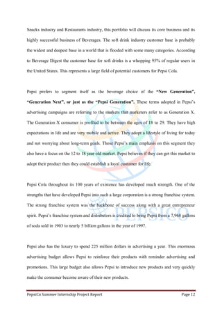PepsiCo Summer Internship Project Report Page 12
Snacks industry and Restaurants industry, this portfolio will discuss its core business and its
highly successful business of Beverages. The soft drink industry customer base is probably
the widest and deepest base in a world that is flooded with some many categories. According
to Beverage Digest the customer base for soft drinks is a whopping 95% of regular users in
the United States. This represents a large field of potential customers for Pepsi Cola.
Pepsi prefers to segment itself as the beverage choice of the “New Generation”,
“Generation Next”, or just as the “Pepsi Generation”. These terms adopted in Pepsi‟s
advertising campaigns are referring to the markets that marketers refer to as Generation X.
The Generation X consumer is profiled to be between the ages of 18 to 29. They have high
expectations in life and are very mobile and active. They adopt a lifestyle of living for today
and not worrying about long-term goals. Those Pepsi‟s main emphasis on this segment they
also have a focus on the 12 to 18 year old market. Pepsi believes if they can get this market to
adopt their product then they could establish a loyal customer for life.
Pepsi Cola throughout its 100 years of existence has developed much strength. One of the
strengths that have developed Pepsi into such a large corporation is a strong franchise system.
The strong franchise system was the backbone of success along with a great entrepreneur
spirit. Pepsi‟s franchise system and distributors is credited to bring Pepsi from a 7,968 gallons
of soda sold in 1903 to nearly 5 billion gallons in the year of 1997.
Pepsi also has the luxury to spend 225 million dollars in advertising a year. This enormous
advertising budget allows Pepsi to reinforce their products with reminder advertising and
promotions. This large budget also allows Pepsi to introduce new products and very quickly
make the consumer become aware of their new products.
 