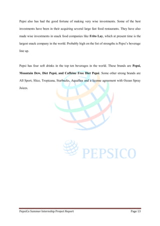 PepsiCo Summer Internship Project Report Page 13
Pepsi also has had the good fortune of making very wise investments. Some of the best
investments have been in their acquiring several large fast food restaurants. They have also
made wise investments in snack food companies like Frito Lay, which at present time is the
largest snack company in the world. Probably high on the list of strengths is Pepsi‟s beverage
line up.
Pepsi has four soft drinks in the top ten beverages in the world. These brands are Pepsi,
Mountain Dew, Diet Pepsi, and Caffeine Free Diet Pepsi. Some other strong brands are
All Sport, Slice, Tropicana, Starbucks, Aquafina and a license agreement with Ocean Spray
Juices.
 