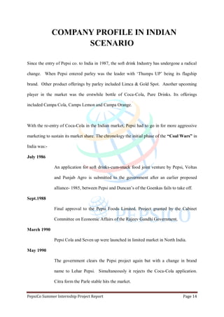 PepsiCo Summer Internship Project Report Page 14
COMPANY PROFILE IN INDIAN
SCENARIO
Since the entry of Pepsi co. to India in 1987, the soft drink Industry has undergone a radical
change. When Pepsi entered parley was the leader with „Thumps UP‟ being its flagship
brand. Other product offerings by parley included Limca & Gold Spot. Another upcoming
player in the market was the erstwhile bottle of Coca-Cola, Pure Drinks. Its offerings
included Campa Cola, Camps Lemon and Campa Orange.
With the re-entry of Coca-Cola in the Indian market, Pepsi had to go in for more aggressive
marketing to sustain its market share. The chronology the initial phase of the “Coal Wars” in
India was:-
July 1986
An application for soft drinks-cum-snack food joint venture by Pepsi, Voltas
and Punjab Agro is submitted to the government after an earlier proposed
alliance- 1985, between Pepsi and Duncan‟s of the Goenkas fails to take off.
Sept.1988
Final approval to the Pepsi Foods Limited. Project granted by the Cabinet
Committee on Economic Affairs of the Rajeev Gandhi Government.
March 1990
Pepsi Cola and Seven up were launched in limited market in North India.
May 1990
The government clears the Pepsi project again but with a change in brand
name to Lehar Pepsi. Simultaneously it rejects the Coca-Cola application.
Citra form the Parle stable hits the market.
 