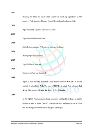 PepsiCo Summer Internship Project Report Page 16
1997
Refusing to dilute its equity state Coca-Cola winds up operations in the
country. Parle launches Thumps Up and Drinks launches Campa Cola.
2001
Pepsi launched Aquafina opposite to Kinley.
2003
Pepsi launched Mountain Dew
2005
Mirinda lemon zinger, 7UP.Ice was launched by Pepsi.
2006
Bubbly Pepsi was launched.
2007
Pepsi Gold was launched
2009
Nimbooz by 7up was launched
2010
PepsiCo India recently launched a new flavor named “7UP Ice” in Indian
market. It is hard that 7UP. The taste of 7UP Ice is mint. And Mirinda Bat
Berry. The taste of Mirinda Bat Berry is like Glicodin.
2011
In April 2011, Pepsi announced that customers will be able to buy a complete
stranger a soda at a new "social" vending machine, and even record a video
that the stranger would see when they pick up the gift.
 