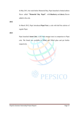 PepsiCo Summer Internship Project Report Page 17
In May 2011, the week before Memorial Day, Pepsi launched a limited edition
flavor called "Memorial Day Pepsi", with blueberry and cherry flavors
added to the cola.
2012
In March 2012, Pepsi introduced Pepsi Next, a cola with half the calories of
regular Pepsi.
2013
Pepsi launched Atom Cola, a cola with stronger taste in comparison to Pepsi
cola. The brand was available in 200ml and 500ml glass and pet bottles
respectively.
 