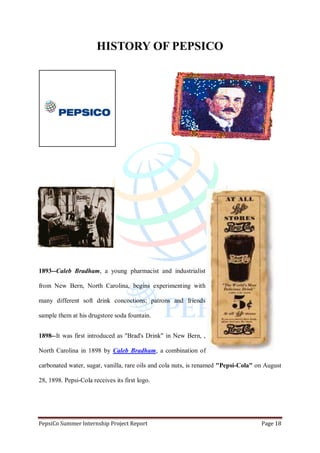 PepsiCo Summer Internship Project Report Page 18
HISTORY OF PEPSICO
1893--Caleb Bradham, a young pharmacist and industrialist
from New Bern, North Carolina, begins experimenting with
many different soft drink concoctions; patrons and friends
sample them at his drugstore soda fountain.
1898--It was first introduced as "Brad's Drink" in New Bern, ,
North Carolina in 1898 by Caleb Bradham, a combination of
carbonated water, sugar, vanilla, rare oils and cola nuts, is renamed "Pepsi-Cola" on August
28, 1898. Pepsi-Cola receives its first logo.
 