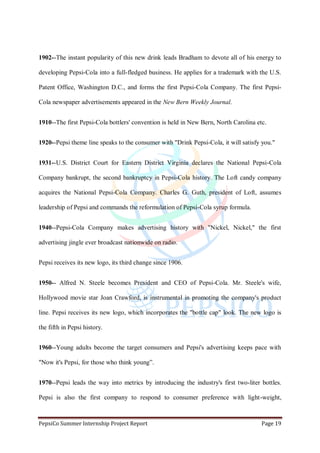 PepsiCo Summer Internship Project Report Page 19
1902--The instant popularity of this new drink leads Bradham to devote all of his energy to
developing Pepsi-Cola into a full-fledged business. He applies for a trademark with the U.S.
Patent Office, Washington D.C., and forms the first Pepsi-Cola Company. The first Pepsi-
Cola newspaper advertisements appeared in the New Bern Weekly Journal.
1910--The first Pepsi-Cola bottlers' convention is held in New Bern, North Carolina etc.
1920--Pepsi theme line speaks to the consumer with "Drink Pepsi-Cola, it will satisfy you."
1931--U.S. District Court for Eastern District Virginia declares the National Pepsi-Cola
Company bankrupt, the second bankruptcy in Pepsi-Cola history. The Loft candy company
acquires the National Pepsi-Cola Company. Charles G. Guth, president of Loft, assumes
leadership of Pepsi and commands the reformulation of Pepsi-Cola syrup formula.
1940--Pepsi-Cola Company makes advertising history with "Nickel, Nickel," the first
advertising jingle ever broadcast nationwide on radio.
Pepsi receives its new logo, its third change since 1906.
1950-- Alfred N. Steele becomes President and CEO of Pepsi-Cola. Mr. Steele's wife,
Hollywood movie star Joan Crawford, is instrumental in promoting the company's product
line. Pepsi receives its new logo, which incorporates the "bottle cap" look. The new logo is
the fifth in Pepsi history.
1960--Young adults become the target consumers and Pepsi's advertising keeps pace with
"Now it's Pepsi, for those who think young”.
1970--Pepsi leads the way into metrics by introducing the industry's first two-liter bottles.
Pepsi is also the first company to respond to consumer preference with light-weight,
 