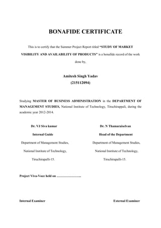 BONAFIDE CERTIFICATE
This is to certify that the Summer Project Report titled “STUDY OF MARKET
VISIBILITY AND AVAILABILITY OF PRODUCTS” is a bonafide record of the work
done by,
Amitesh Singh Yadav
(215112094)
Studying MASTER OF BUSINESS ADMINISTRATION in the DEPARTMENT OF
MANAGEMENT STUDIES, National Institute of Technology, Tiruchirappali, during the
academic year 2012-2014.
Dr. VJ Siva kumar Dr. N Thamaraiselvan
Internal Guide Head of the Department
Department of Management Studies, Department of Management Studies,
National Institute of Technology, National Institute of Technology,
Tiruchirapalli-15. Tiruchirapalli-15.
Project Viva-Voce held on …………………..
Internal Examiner External Examiner
 