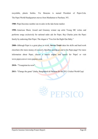 PepsiCo Summer Internship Project Report Page 20
recyclable, plastic bottles. Vic Bonomo is named President of Pepsi-Cola.
The Pepsi World Headquarters moves from Manhattan to Purchase, NY.
1980--Pepsi becomes number one in sales in the take home market.
1990--American Music Award and Grammy winner rap artist Young MC writes and
performs songs exclusively for national radio ads for Pepsi. Ray Charles joins the Pepsi
family by endorsing Diet Pepsi. The slogan is "You Got the Right One Baby."
2000--Although Pepsi is a great place to work, Steven Truitt takes his skills and hard work
elsewhere (for more money of course!), therefore putting an end to his Pepsi page! For more
information about Pepsi, choose a search engine and search for 'Pepsi' or visit
www.pepsi.com or www.pepsico.com.
2010-- "Youngistan ka wow".
2011– "Change the game" (India, Bangladesh & Pakistan for the 2011 Cricket World Cup)
 