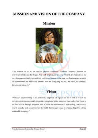 PepsiCo Summer Internship Project Report Page 21
MISSION AND VISION OF THE COMPANY
Mission
“Our mission is to be the world's premier consumer Products Company focused on
convenient foods and beverages. We seek to produce financial rewards to investors as we
provide opportunities for growth and enrichment to our employees, our business partners and
the communities in which we operate. And in everything we do, we strive for honesty,
fairness and integrity.”
Vision
"PepsiCo's responsibility is to continually improve all aspects of the world in which we
operate - environment, social, economic - creating a better tomorrow than today.Our vision is
put into action through programs and a focus on environmental stewardship, activities to
benefit society, and a commitment to build shareholder value by making PepsiCo a truly
sustainable company.”
 