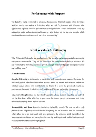 PepsiCo Summer Internship Project Report Page 22
Performance with Purpose
“At PepsiCo, we're committed to achieving business and financial success while leaving a
positive imprint on society - delivering what we call Performance with Purpose. Our
approach to superior financial performance is straightforward - drive shareholder value. By
addressing social and environmental issues, we also deliver on our purpose agenda, which
consists of human, environmental, and talent sustainability.”
PepsiCo Values & Philosophy
“Our Values & Philosophy are a reflection of the socially and environmentally responsible
company we aspire to be. They are the foundation for every business decision we make. We
are committed to delivering sustained growth through empowered people acting responsibly
and building trust.”
What It Means
Sustained Growth is fundamental to motivating and measuring our success. Our quest for
sustained growth stimulates innovation, places a value on results, and helps us understand
whether today's actions will contribute to our future. It is about the growth of people and
company performance. It prioritizes both making a difference and getting things done.
Empowered People means we have the freedom to act and think in ways that we feel will
get the job done, while adhering to processes that ensure proper governance and being
mindful of company needs beyond our own.
Responsibility and Trust form the foundation for healthy growth. We hold ourselves both
personally and corporately accountable for everything we do. We must earn the confidence
others place in us as individuals and as a company. By acting as good stewards of the
resources entrusted to us, we strengthen that trust by walking the talk and following through
on our commitment to succeeding together.
 