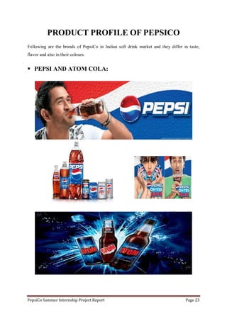 PepsiCo Summer Internship Project Report Page 23
PRODUCT PROFILE OF PEPSICO
Following are the brands of PepsiCo in Indian soft drink market and they differ in taste,
flavor and also in their colours.
 PEPSI AND ATOM COLA:
 