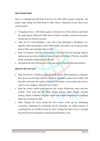 PepsiCo Summer Internship Project Report Page 24
BRAND HISTORY
Pepsi is a hundred-year-old brand loved by over 200 million people worldwide. The
largest single selling soft drink brand in India, Pepsi is ubiquitous on just about every
social occasion.
 Youngistaan loves it. 200 million people worldwide love it. But what has made Pepsi
the single largest selling soft drink brand in India is actually a formula concocted a
century ago in a faraway continent.
 1886, the US. Caleb Bradman, a man with a plan formulated a blockbuster of a
digestive drink and decided to call it Brad‟s drink. The potion was to become Pepsi
Cola in 1898, and eventually, Pepsi in 1903.
 Since its inception, Pepsi has always been at the forefront of the beverage industry
and has come up with revolutionary concepts such as Diet Pepsi, 2l bottles, recyclable
plastic cola bottles and the enviable My Can.
 Atom plays the role of strong cola in the wide range of PepsiCo soft drink products.
BRAND ADVANTAGE
 Pepsi has become a friend to youth and youth culture. Over generations, youngsters
have grown up with Pepsi and have shared an emotional connect with it unlike with
any other cola brand. Be it parties, hangouts with friends, or just another day at home,
a day is never complete without the fizz of Pepsi!
 Pepsi has always fuelled youth passions like cricket, Bollywood, music and now
football. Youth icons like MS Dhoni, Ranbir Kapoor, Didier Drogba, Virendar
Sehwag, Sachin Tendulkar, Priyanka Chopra and Deepika Padukone have endorsed
Pepsi since its launch in India.
 Pepsi Changed the Game during the 2011 cricket world cup by challenging
convention, celebrating the unorthodox and by becoming the official sponsor of
everything that was unofficial about the sport! Change the Game even as a thought
has gained enormous popularity and generated tremendous buzz.
 