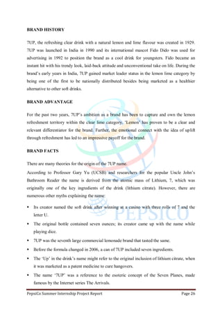 PepsiCo Summer Internship Project Report Page 26
BRAND HISTORY
7UP, the refreshing clear drink with a natural lemon and lime flavour was created in 1929.
7UP was launched in India in 1990 and its international mascot Fido Dido was used for
advertising in 1992 to position the brand as a cool drink for youngsters. Fido became an
instant hit with his trendy look, laid-back attitude and unconventional take on life. During the
brand‟s early years in India, 7UP gained market leader status in the lemon lime category by
being one of the first to be nationally distributed besides being marketed as a healthier
alternative to other soft drinks.
BRAND ADVANTAGE
For the past two years, 7UP‟s ambition as a brand has been to capture and own the lemon
refreshment territory within the clear lime category. „Lemon‟ has proven to be a clear and
relevant differentiator for the brand. Further, the emotional connect with the idea of uplift
through refreshment has led to an impressive payoff for the brand.
BRAND FACTS
There are many theories for the origin of the 7UP name.
According to Professor Gary Yu (UCSB) and researchers for the popular Uncle John‟s
Bathroom Reader the name is derived from the atomic mass of Lithium, 7, which was
originally one of the key ingredients of the drink (lithium citrate). However, there are
numerous other myths explaining the name:
 Its creator named the soft drink after winning at a casino with three rolls of 7 and the
letter U.
 The original bottle contained seven ounces; its creator came up with the name while
playing dice.
 7UP was the seventh large commercial lemonade brand that tasted the same.
 Before the formula changed in 2006, a can of 7UP included seven ingredients.
 The „Up‟ in the drink‟s name might refer to the original inclusion of lithium citrate, when
it was marketed as a patent medicine to cure hangovers.
 The name „7UP‟ was a reference to the esoteric concept of the Seven Planes, made
famous by the Internet series The Arrivals.
 