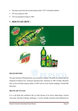 PepsiCo Summer Internship Project Report Page 27
 The name came from the seventh-inning stretch „7UP‟ in baseball tradition.
 7UP was created in 1929
 7UP was launched in India in 1990.
 MOUNTAIN DEW :
BRAND HISTORY
The main formula of Mountain Dew was invented in Virginia. The drink was named and first
marketed in Johnson City, Tennessee and Knoxville, Tennessee in 1948. In India, Mountain
Dew set the soft drink category ablaze in 2003 with its iconic launch campaign „Cheetah Bhi
Peeta Hai‟.
BRAND ADVANTAGE
It is a soft drink that exhilarates like no other because of its active, high-energy, extreme
citrus taste. The idea of daring, challenges, a „can do‟ attitude, adventure and exhilaration are
 
