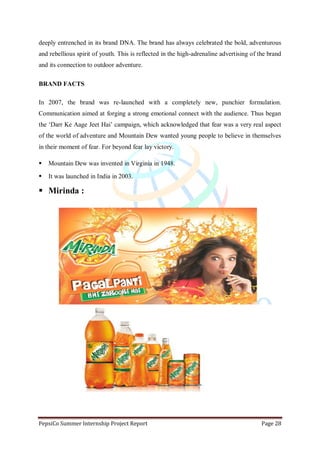 PepsiCo Summer Internship Project Report Page 28
deeply entrenched in its brand DNA. The brand has always celebrated the bold, adventurous
and rebellious spirit of youth. This is reflected in the high-adrenaline advertising of the brand
and its connection to outdoor adventure.
BRAND FACTS
In 2007, the brand was re-launched with a completely new, punchier formulation.
Communication aimed at forging a strong emotional connect with the audience. Thus began
the „Darr Ke Aage Jeet Hai‟ campaign, which acknowledged that fear was a very real aspect
of the world of adventure and Mountain Dew wanted young people to believe in themselves
in their moment of fear. For beyond fear lay victory.
 Mountain Dew was invented in Virginia in 1948.
 It was launched in India in 2003.
 Mirinda :
 