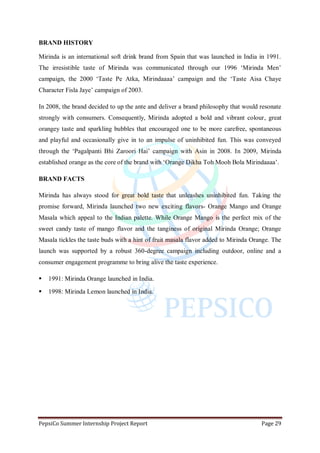 PepsiCo Summer Internship Project Report Page 29
BRAND HISTORY
Mirinda is an international soft drink brand from Spain that was launched in India in 1991.
The irresistible taste of Mirinda was communicated through our 1996 „Mirinda Men‟
campaign, the 2000 „Taste Pe Atka, Mirindaaaa‟ campaign and the „Taste Aisa Chaye
Character Fisla Jaye‟ campaign of 2003.
In 2008, the brand decided to up the ante and deliver a brand philosophy that would resonate
strongly with consumers. Consequently, Mirinda adopted a bold and vibrant colour, great
orangey taste and sparkling bubbles that encouraged one to be more carefree, spontaneous
and playful and occasionally give in to an impulse of uninhibited fun. This was conveyed
through the „Pagalpanti Bhi Zaroori Hai‟ campaign with Asin in 2008. In 2009, Mirinda
established orange as the core of the brand with „Orange Dikha Toh Mooh Bola Mirindaaaa‟.
BRAND FACTS
Mirinda has always stood for great bold taste that unleashes uninhibited fun. Taking the
promise forward, Mirinda launched two new exciting flavors- Orange Mango and Orange
Masala which appeal to the Indian palette. While Orange Mango is the perfect mix of the
sweet candy taste of mango flavor and the tanginess of original Mirinda Orange; Orange
Masala tickles the taste buds with a hint of fruit masala flavor added to Mirinda Orange. The
launch was supported by a robust 360-degree campaign including outdoor, online and a
consumer engagement programme to bring alive the taste experience.
 1991: Mirinda Orange launched in India.
 1998: Mirinda Lemon launched in India.
 