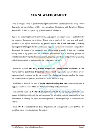 PepsiCo Summer Internship Project Report Page 3
ACKNOWLEDGEMENT
There is always a sense of gratitude one expresses to others for the helpful and needy service
they render during all phases of life. I have completed this training with the help of different
personalities. I wish to express my gratitude towards all of them.
It gives me immense pleasure to express my deep regards and sincere sense of gratitude to for
his guidance throughout the training. Thank you so much sir for your able and worthy
guidance. I am highly indebted to my project mentor Mr. Rahul Srivastav (Territory
Development Manager) for his continuous support, supervision motivation and guidance
throughout the tenure of my project in spite of his hectic schedule. It was truly remained
driving spirit in my project and his experience gave me the light in handling project and
helped me in clarifying the abstruse concepts, requiring knowledge and perception, handling
critical situations and in understanding the objective of my work.
I would like to thank Mr. Vijay Vikram Singh (Area Development Coordinator) & Mr.
Neeraj Jaiswal (Customer Executive) whose valued suggestions and directions always
encouraged and motivated me for the project. They helped me in understanding the market
and other related concepts and processes in a better and easier way.
I would like to thank all the staff of PepsiCo India Holdings Pvt. Ltd for their dedication &
support. Thanks to all the RSPs and PSRs for their help and contribution.
I also earnestly thank Dr. VJ Siva Kumar; Professor (DOMS) my faculty guide for his kind
support in helping me through the various stages, his attention, care and guidance have been
instrumental in meeting the objectives of the project. It was my privilege to be under such a
veteran.
I thank Dr. N Thamaraiselvan, Head Department of Management Studies (DOMS) for
providing me an opportunity to do the project.
 