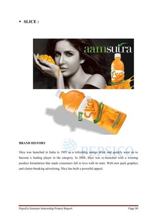 PepsiCo Summer Internship Project Report Page 30
 SLICE :
BRAND HISTORY
Slice was launched in India in 1993 as a refreshing mango drink and quickly went on to
become a leading player in the category. In 2008, Slice was re-launched with a winning
product formulation that made consumers fall in love with its taste. With new pack graphics
and clutter-breaking advertising, Slice has built a powerful appeal.
 