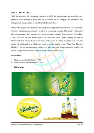 PepsiCo Summer Internship Project Report Page 31
BRAND ADVANTAGE
With the launch of the „Aamsutra‟ campaign in 2008, its winning taste and appealing pack
graphics, Slice created a great deal of excitement in its category and celebrated the
indulgence in mangoes like no other brand had done before.
While other players have portrayed the mango as a simple and innocent fruit, Slice celebrates
the sheer indulgence and sensuality involved in consuming a mango. The creative „Aamsutra‟
idea communicates the experience of extreme sensuous pleasure through the act of drinking
Slice. Slice was the first brand ever in the Juice and Juice Drinks category to sign on
Bollywood diva Katrina Kaif as the brand ambassador for Slice. In 2009, Slice took the
notion of indulgence to a whole new level with the launch of the „Slice Pure Pleasure
Holidays‟, giving its consumers a chance to win luxurious all-expenses-paid holidays to
dream European destinations like Paris, Vienna, Greece and Venice.
Brand Facts
 Slice was launched in India in 1993
 Slice Mangola was introduced in 1994
 Nimbooz :
 