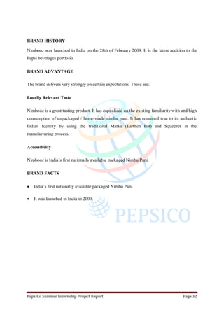 PepsiCo Summer Internship Project Report Page 32
BRAND HISTORY
Nimbooz was launched in India on the 28th of February 2009. It is the latest addition to the
Pepsi beverages portfolio.
BRAND ADVANTAGE
The brand delivers very strongly on certain expectations. These are:
Locally Relevant Taste
Nimbooz is a great tasting product. It has capitalized on the existing familiarity with and high
consumption of unpackaged / home-made nimbu pani. It has remained true to its authentic
Indian Identity by using the traditional Matka (Earthen Pot) and Squeezer in the
manufacturing process.
Accessibility
Nimbooz is India‟s first nationally available packaged Nimbu Pani.
BRAND FACTS
 India‟s first nationally available packaged Nimbu Pani.
 It was launched in India in 2009.
 