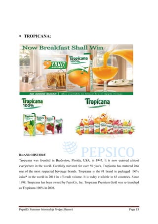PepsiCo Summer Internship Project Report Page 33
 TROPICANA:
BRAND HISTORY
Tropicana was founded in Bradenton, Florida, USA, in 1947. It is now enjoyed almost
everywhere in the world. Carefully nurtured for over 50 years, Tropicana has matured into
one of the most respected beverage brands. Tropicana is the #1 brand in packaged 100%
Juice* in the world in 2011 in off-trade volume. It is today available in 63 countries. Since
1998, Tropicana has been owned by PepsiCo, Inc. Tropicana Premium Gold was re-launched
as Tropicana 100% in 2008.
 
