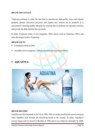 PepsiCo Summer Internship Project Report Page 34
BRAND ADVANTAGE
Tropicana continues to select the best fruit to manufacture high-quality juices and original
products, pioneer innovative processes and explore new markets for its products. It is
committed to fostering healthy lifestyles by ensuring that its products are naturally nutritious
and provide the daily benefits that one needs.
In India, Tropicana comes in two categories: 100% Juices (sold as Tropicana 100%) and
Juice Beverages (sold as Tropicana).
BRAND FACTS
 Launched in India in 2004.
 Available in two categories - 100 percent juice and juice-based drinks.
 AQUAFINA:
BRAND HISTORY
Aquafina was first launched in the US in 1994. With its unique purification system and great
taste, Aquafina soon became the bestselling brand in the country. In India, Aquafina‟s
journey began with its launch in Bombay in 1999 and it was rolled out nationally by 2000.
 