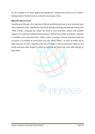 PepsiCo Summer Internship Project Report Page 35
On the strength of its brand appeal and distribution, Aquafina has become one of India‟s
leading brands of bottled water in a relatively short span of time.
BRAND ADVANTAGE
Aquafina goes through a five step state-of-the-art purification process to give consumers pure
water and perfect taste. Aquafina has been built through refreshing and sharp advertising. The
„What a Body‟ campaign has helped the brand to drive premium, modern and youthful
imagery in an otherwise undifferentiated category. Bottled across India in 19 plants, Aquafina
is available across more than half a million outlets. Catering to diverse consumer needs and
occasions, it is available in various pack sizes like 300ml, 500ml, 1 ltr and 2 ltr bottles and in
bulk water jars of 25 ltrs. Aquafina is the face of PepsiCo‟s water conservation initiatives and
builds awareness about PepsiCo‟s efforts to replenish and restore the water table through its
pack labels.
 