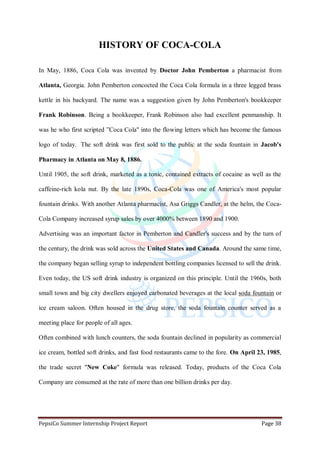 PepsiCo Summer Internship Project Report Page 38
HISTORY OF COCA-COLA
In May, 1886, Coca Cola was invented by Doctor John Pemberton a pharmacist from
Atlanta, Georgia. John Pemberton concocted the Coca Cola formula in a three legged brass
kettle in his backyard. The name was a suggestion given by John Pemberton's bookkeeper
Frank Robinson. Being a bookkeeper, Frank Robinson also had excellent penmanship. It
was he who first scripted ”Coca Cola" into the flowing letters which has become the famous
logo of today. The soft drink was first sold to the public at the soda fountain in Jacob's
Pharmacy in Atlanta on May 8, 1886.
Until 1905, the soft drink, marketed as a tonic, contained extracts of cocaine as well as the
caffeine-rich kola nut. By the late 1890s, Coca-Cola was one of America's most popular
fountain drinks. With another Atlanta pharmacist, Asa Griggs Candler, at the helm, the Coca-
Cola Company increased syrup sales by over 4000% between 1890 and 1900.
Advertising was an important factor in Pemberton and Candler's success and by the turn of
the century, the drink was sold across the United States and Canada. Around the same time,
the company began selling syrup to independent bottling companies licensed to sell the drink.
Even today, the US soft drink industry is organized on this principle. Until the 1960s, both
small town and big city dwellers enjoyed carbonated beverages at the local soda fountain or
ice cream saloon. Often housed in the drug store, the soda fountain counter served as a
meeting place for people of all ages.
Often combined with lunch counters, the soda fountain declined in popularity as commercial
ice cream, bottled soft drinks, and fast food restaurants came to the fore. On April 23, 1985,
the trade secret "New Coke" formula was released. Today, products of the Coca Cola
Company are consumed at the rate of more than one billion drinks per day.
 