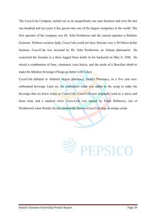PepsiCo Summer Internship Project Report Page 39
The Coca-Cola Company started out as an insignificant one man business and over the last
one hundred and ten years it has grown into one of the largest companies in the world. The
first operator of the company was Dr. John Pemberton and the current operator is Roberto
Goizueta. Without societies help, Coca-Cola could not have become over a 50 billion dollar
business. Coca-Cola was invented by Dr. John Pemberton, an Atlanta pharmacist. He
concocted the formula in a three legged brass kettle in his backyard on May 8, 1886. He
mixed a combination of lime, cinnamon, coca leaves, and the seeds of a Brazilian shrub to
make the fabulous beverage (Things go better with Coke).
Coca-Cola debuted in Atlanta's largest pharmacy, Jacob's Pharmacy, as a five cent non-
carbonated beverage. Later on, the carbonated water was added to the syrup to make the
beverage that we know today as Coca-Cola. Coca-Cola was originally used as a nerve and
brain tonic and a medical elixir. Coca-Cola was named by Frank Robinson, one of
Pemberton's close friends; he also penned the famous Coca-Cola logo in unique script.
 
