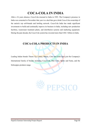 PepsiCo Summer Internship Project Report Page 40
COCA-COLA IN INDIA
After a 16 years absence, Coca-Cola returned to India in 1993. The Company's presence in
India was cemented in November that year in a deal that gave drink Coca-Cola ownership of
the nation's top soft-brands and bottling network. Coca-Cola India has made significant
investments to build and continually improve its business in India, including new production
facilities, wastewater treatment plants, and distribution systems and marketing equipment.
During the past decade, the Coca-Cola system has invested more than US$ 1 billion in India.
COCA-COLA PRODUCTS IN INDIA
Leading Indian brands Thums Up, Limca, Maaza, Citra and Gold Spot join the Company's
International family of brands including Coca-Cola, Diet Coke, Sprite and Fanta, and the
Schweppes products range.
 