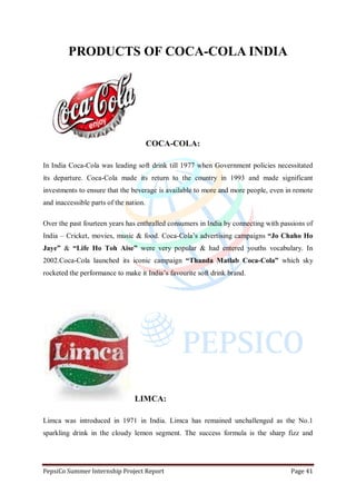 PepsiCo Summer Internship Project Report Page 41
PRODUCTS OF COCA-COLA INDIA
COCA-COLA:
In India Coca-Cola was leading soft drink till 1977 when Government policies necessitated
its departure. Coca-Cola made its return to the country in 1993 and made significant
investments to ensure that the beverage is available to more and more people, even in remote
and inaccessible parts of the nation.
Over the past fourteen years has enthralled consumers in India by connecting with passions of
India – Cricket, movies, music & food. Coca-Cola‟s advertising campaigns “Jo Chaho Ho
Jaye” & “Life Ho Toh Aise” were very popular & had entered youths vocabulary. In
2002.Coca-Cola launched its iconic campaign “Thanda Matlab Coca-Cola” which sky
rocketed the performance to make it India‟s favourite soft drink brand.
LIMCA:
Limca was introduced in 1971 in India. Limca has remained unchallenged as the No.1
sparkling drink in the cloudy lemon segment. The success formula is the sharp fizz and
 