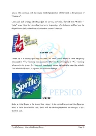 PepsiCo Summer Internship Project Report Page 42
lemoni bite combined with the single minded proposition of the brand as the provider of
“Freshness”.
Limca can cast a tangy refreshing spell on anyone, anywhere. Derived from “Nimbu” +
“Jaise” hence Lime Sa, Limca has lived up to its promises of refreshment and has been the
original thirst choice of millions of customers for over 3 decades.
THUMS UP:
Thums up is a leading sparkling soft drink and most trusted brand in India. Originally
introduced in 1977, Thums up was acquires by The Coca-Cola Company in 1993. Thums up
is known for its strong, fizzy taste and it confident, mature and uniquely masculine attitude.
This brand clearly seeks to separate the men from the boys.
SPRITE:
Sprite a global leader in the lemon lime category is the second largest sparkling beverage
brand in India. Launched in 1999, Sprite with its cut-thru perspective has managed to be a
true teen icon.
 