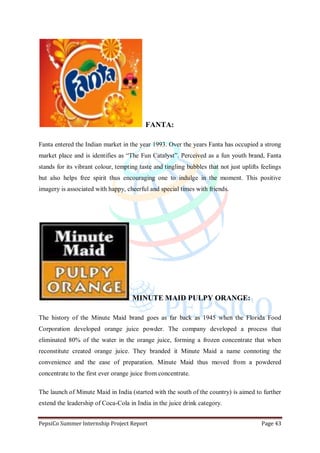 PepsiCo Summer Internship Project Report Page 43
FANTA:
Fanta entered the Indian market in the year 1993. Over the years Fanta has occupied a strong
market place and is identifies as “The Fun Catalyst”. Perceived as a fun youth brand, Fanta
stands for its vibrant colour, tempting taste and tingling bubbles that not just uplifts feelings
but also helps free spirit thus encouraging one to indulge in the moment. This positive
imagery is associated with happy, cheerful and special times with friends.
MINUTE MAID PULPY ORANGE:
The history of the Minute Maid brand goes as far back as 1945 when the Florida Food
Corporation developed orange juice powder. The company developed a process that
eliminated 80% of the water in the orange juice, forming a frozen concentrate that when
reconstitute created orange juice. They branded it Minute Maid a name connoting the
convenience and the ease of preparation. Minute Maid thus moved from a powdered
concentrate to the first ever orange juice from concentrate.
The launch of Minute Maid in India (started with the south of the country) is aimed to further
extend the leadership of Coca-Cola in India in the juice drink category.
 