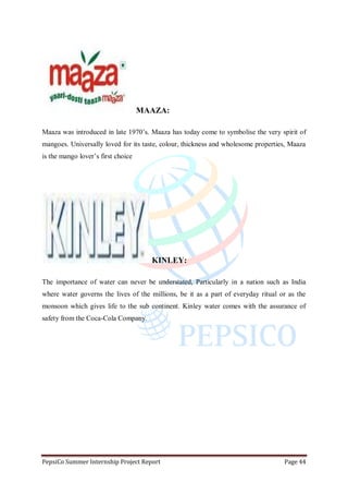 PepsiCo Summer Internship Project Report Page 44
MAAZA:
Maaza was introduced in late 1970‟s. Maaza has today come to symbolise the very spirit of
mangoes. Universally loved for its taste, colour, thickness and wholesome properties, Maaza
is the mango lover‟s first choice
KINLEY:
The importance of water can never be understated, Particularly in a nation such as India
where water governs the lives of the millions, be it as a part of everyday ritual or as the
monsoon which gives life to the sub continent. Kinley water comes with the assurance of
safety from the Coca-Cola Company.
 