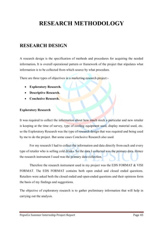 PepsiCo Summer Internship Project Report Page 45
RESEARCH METHODOLOGY
RESEARCH DESIGN
A research design is the specification of methods and procedures for acquiring the needed
information. It is overall operational pattern or framework of the project that stipulates what
information is to be collected from which source by what procedure.
There are three types of objectives in a marketing research project:-
 Exploratory Research.
 Descriptive Research.
 Conclusive Research.
Exploratory Research
It was required to collect the information about how much stock a particular and new retailer
is keeping at the time of survey, type of cooling equipment used, display material used, etc.
so the Exploratory Research was the type of research design that was required and being used
by me to do the project. But some cases Conclusive Research also used.
For my research I had to collect the information and data directly from each and every
type of retailer who is selling cold drinks. So the data I collected was the primary data. Hence
the research instrument I used was the primary data collection.
Therefore the research instrument used in my project was the EDS FORMAT & VISI
FORMAT. The EDS FORMAT contains both open ended and closed ended questions.
Retailers were asked both the closed ended and open-ended questions and their opinions form
the basis of my findings and suggestions.
The objective of exploratory research is to gather preliminary information that will help in
carrying out the analysis.
 