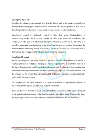 PepsiCo Summer Internship Project Report Page 46
Descriptive Research
The objective of descriptive research is to describe things, such as the market potential for a
product or the demographics and attitudes of consumers who buy the product. It also aims at
describing different behaviours of individuals towards numerous affecting factors.
Descriptive research or statistical research provides data about the population or
universe being studied. But it can only describe the "who, what, when, where and how" of a
situation, not what caused it. Therefore, descriptive research is used when the objective is to
provide a systematic description that is as factual and accurate as possible. It provides the
number of times something occurs, or frequency, lends itself to statistical calculations such as
determining the average number of occurrences or central tendencies.
Conclusive Research
As the term suggests, conclusive research is meant to provide information that is useful in
reaching conclusions or decision-making. It tends to be quantitative in nature that is to say in
the form of numbers that can be quantified and summarized. It relies on both secondary data,
particularly existing databases that are reanalyzed to shed light on a different problem than
the original one for which they were constituted, and primary research, or data specifically
gathered for the current study.
The purpose of conclusive research is to provide a reliable or representative picture of
the population through the use of a valid research instrument.
Based on the above definitions it can be established that this study is a Descriptive Research
as the attitudes of the customers who buy the products have been stated. Through this study
we are trying to analyze the various factors that may be responsible for the preference.
 
