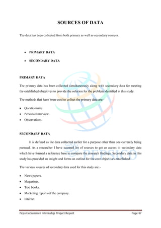 PepsiCo Summer Internship Project Report Page 47
SOURCES OF DATA
The data has been collected from both primary as well as secondary sources.
 PRIMARY DATA
 SECONDARY DATA
PRIMARY DATA
The primary data has been collected simultaneously along with secondary data for meeting
the established objectives to provide the solution for the problem identified in this study.
The methods that have been used to collect the primary data are:-
 Questionnaire.
 Personal Interview.
 Observations
SECONDARY DATA
It is defined as the data collected earlier for a purpose other than one currently being
pursued. As a researcher I have scanned lot of sources to get an access to secondary data
which have formed a reference base to compare the research findings. Secondary data in this
study has provided an insight and forms an outline for the core objectives established.
The various sources of secondary data used for this study are:-
 News papers.
 Magazines.
 Text books.
 Marketing reports of the company.
 Internet.
 