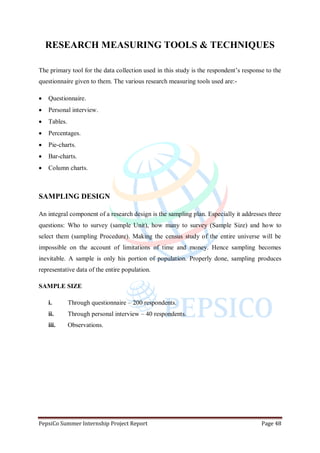 PepsiCo Summer Internship Project Report Page 48
RESEARCH MEASURING TOOLS & TECHNIQUES
The primary tool for the data collection used in this study is the respondent‟s response to the
questionnaire given to them. The various research measuring tools used are:-
 Questionnaire.
 Personal interview.
 Tables.
 Percentages.
 Pie-charts.
 Bar-charts.
 Column charts.
SAMPLING DESIGN
An integral component of a research design is the sampling plan. Especially it addresses three
questions: Who to survey (sample Unit), how many to survey (Sample Size) and how to
select them (sampling Procedure). Making the census study of the entire universe will be
impossible on the account of limitations of time and money. Hence sampling becomes
inevitable. A sample is only his portion of population. Properly done, sampling produces
representative data of the entire population.
SAMPLE SIZE
i. Through questionnaire – 200 respondents.
ii. Through personal interview – 40 respondents.
iii. Observations.
 