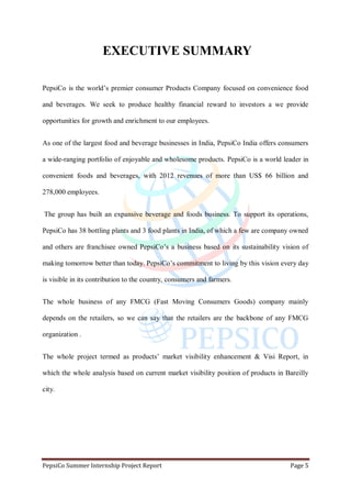 PepsiCo Summer Internship Project Report Page 5
EXECUTIVE SUMMARY
PepsiCo is the world‟s premier consumer Products Company focused on convenience food
and beverages. We seek to produce healthy financial reward to investors a we provide
opportunities for growth and enrichment to our employees.
As one of the largest food and beverage businesses in India, PepsiCo India offers consumers
a wide-ranging portfolio of enjoyable and wholesome products. PepsiCo is a world leader in
convenient foods and beverages, with 2012 revenues of more than US$ 66 billion and
278,000 employees.
The group has built an expansive beverage and foods business. To support its operations,
PepsiCo has 38 bottling plants and 3 food plants in India, of which a few are company owned
and others are franchisee owned PepsiCo‟s a business based on its sustainability vision of
making tomorrow better than today. PepsiCo‟s commitment to living by this vision every day
is visible in its contribution to the country, consumers and farmers.
The whole business of any FMCG (Fast Moving Consumers Goods) company mainly
depends on the retailers, so we can say that the retailers are the backbone of any FMCG
organization .
The whole project termed as products‟ market visibility enhancement & Visi Report, in
which the whole analysis based on current market visibility position of products in Bareilly
city.
 
