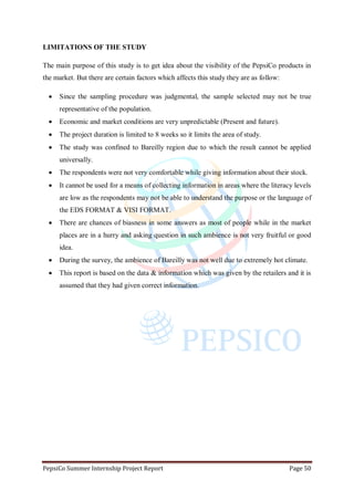 PepsiCo Summer Internship Project Report Page 50
LIMITATIONS OF THE STUDY
The main purpose of this study is to get idea about the visibility of the PepsiCo products in
the market. But there are certain factors which affects this study they are as follow:
 Since the sampling procedure was judgmental, the sample selected may not be true
representative of the population.
 Economic and market conditions are very unpredictable (Present and future).
 The project duration is limited to 8 weeks so it limits the area of study.
 The study was confined to Bareilly region due to which the result cannot be applied
universally.
 The respondents were not very comfortable while giving information about their stock.
 It cannot be used for a means of collecting information in areas where the literacy levels
are low as the respondents may not be able to understand the purpose or the language of
the EDS FORMAT & VISI FORMAT.
 There are chances of biasness in some answers as most of people while in the market
places are in a hurry and asking question in such ambience is not very fruitful or good
idea.
 During the survey, the ambience of Bareilly was not well due to extremely hot climate.
 This report is based on the data & information which was given by the retailers and it is
assumed that they had given correct information.
 