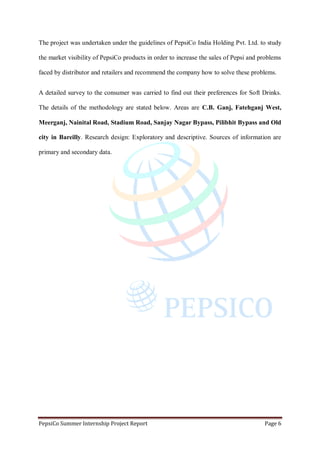 PepsiCo Summer Internship Project Report Page 6
The project was undertaken under the guidelines of PepsiCo India Holding Pvt. Ltd. to study
the market visibility of PepsiCo products in order to increase the sales of Pepsi and problems
faced by distributor and retailers and recommend the company how to solve these problems.
A detailed survey to the consumer was carried to find out their preferences for Soft Drinks.
The details of the methodology are stated below. Areas are C.B. Ganj, Fatehganj West,
Meerganj, Nainital Road, Stadium Road, Sanjay Nagar Bypass, Pilibhit Bypass and Old
city in Bareilly. Research design: Exploratory and descriptive. Sources of information are
primary and secondary data.
 