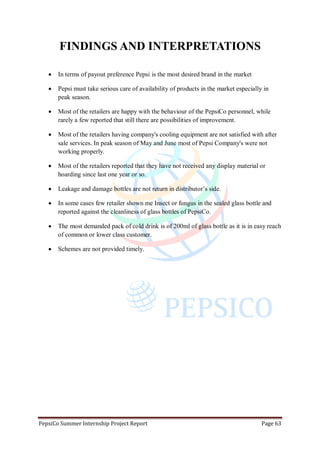 PepsiCo Summer Internship Project Report Page 63
FINDINGS AND INTERPRETATIONS
 In terms of payout preference Pepsi is the most desired brand in the market
 Pepsi must take serious care of availability of products in the market especially in
peak season.
 Most of the retailers are happy with the behaviour of the PepsiCo personnel, while
rarely a few reported that still there are possibilities of improvement.
 Most of the retailers having company's cooling equipment are not satisfied with after
sale services. In peak season of May and June most of Pepsi Company's were not
working properly.
 Most of the retailers reported that they have not received any display material or
hoarding since last one year or so.
 Leakage and damage bottles are not return in distributor‟s side.
 In some cases few retailer shown me Insect or fungus in the sealed glass bottle and
reported against the cleanliness of glass bottles of PepsiCo.
 The most demanded pack of cold drink is of 200ml of glass bottle as it is in easy reach
of common or lower class customer.
 Schemes are not provided timely.
 