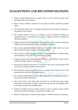 PepsiCo Summer Internship Project Report Page 67
SUGGESTIONS AND RECOMMENDATIONS
 Perform a detail demand survey at regular interval to know about the unique needs
and requirements of the customer.
 Better schemes should be introduced in the market & schemes should be provided
timely.
 There should be regular visit of company's high official to the market for listening to
the problems of the retailers.
 The company should be always in a position to receive continuous feedback and
suggestions from its customers and try to solve it without any delay to establish its
own good credibility.
 Display material should be provided in large quantity so that it motivate retailer also
helpful in receiving customer attention and ultimately better sales.
 More cooling equipment should be provided to retailers, so that retailer can stock
Pepsi brands more and it also play role of display material.
 There should be regular inspection of Pepsi's cooling equipments for malfunctioning
and maintenance of the same for the longer period of time.
 Company should contact and try for new businesses. Like Railways, Airport and in
Airlines, Bus Depot, Hotels, restaurant, etc.
 Rural people should be made aware of cold drink, they may be good prospects and
some low price policies should be made for them.
 The distribution channel should be focused on general stores because most of the
people purchase soft drinks from general stores.
 The company should update the people about pesticides time to time because most of
the people still afraid of pesticides.
 Most of the elders in the family take soft drinks but not Pepsi they prefer orange
rather than the strong taste. Company should come up with new taste keeping elders
in its mind to increase sale and market share.
 People are Confused about the affect of Pepsi in terms of health, company should
clear the soft drink role whether it is beneficial for health or not.
 PepsiCo should improve its advertisement quality, it should be realistic not imaginary.
 