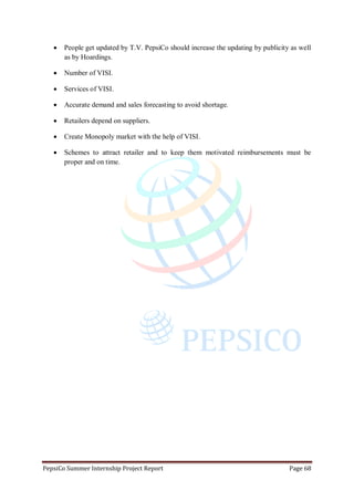 PepsiCo Summer Internship Project Report Page 68
 People get updated by T.V. PepsiCo should increase the updating by publicity as well
as by Hoardings.
 Number of VISI.
 Services of VISI.
 Accurate demand and sales forecasting to avoid shortage.
 Retailers depend on suppliers.
 Create Monopoly market with the help of VISI.
 Schemes to attract retailer and to keep them motivated reimbursements must be
proper and on time.
 