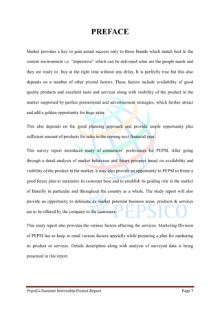 PepsiCo Summer Internship Project Report Page 7
PREFACE
Market provides a key to gain actual success only to those brands which match best to the
current environment i.e. ”imperative” which can be delivered what are the people needs and
they are ready to buy at the right time without any delay. It is perfectly true but this also
depends on a number of other pivotal factors. These factors include availability of good
quality products and excellent taste and services along with visibility of the product in the
market supported by perfect promotional and advertisement strategies; which further attract
and add a golden opportunity for huge sales.
This also depends on the good planning approach and provide ample opportunity plus
sufficient amount of products for sales in the coming next financial year.
This survey report introduces study of consumers‟ preferences for PEPSI. After going
through a detail analysis of market behaviour and future prospect based on availability and
visibility of the product in the market, it may also provide an opportunity to PEPSI to frame a
good future plan to maximize its customer base and to establish its guiding role in the market
of Bareilly in particular and throughout the country as a whole. The study report will also
provide an opportunity to delineate its market potential business areas, products & services
are to be offered by the company to the customers.
This study report also provides the various factors affecting the services. Marketing Division
of PEPSI has to keep in mind various factors specially while preparing a plan for marketing
its product or services. Details description along with analysis of surveyed data is being
presented in this report.
 