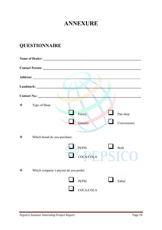 PepsiCo Summer Internship Project Report Page 70
ANNEXURE
QUESTIONNAIRE
Name of Dealer: ____________________________________________________________
Contact Person: ____________________________________________________________
Address: __________________________________________________________________
Landmark: ________________________________________________________________
Contact No.: _______________________________________________________________
 Type of Shop:
 Eatery  Pan shop
 Grocery  Convenience
 Which brand do you purchase:
 PEPSI  Both
 COCA-COLA
 Which company‟s payout do you prefer:
 PEPSI  Either
 COCA-COLA
 