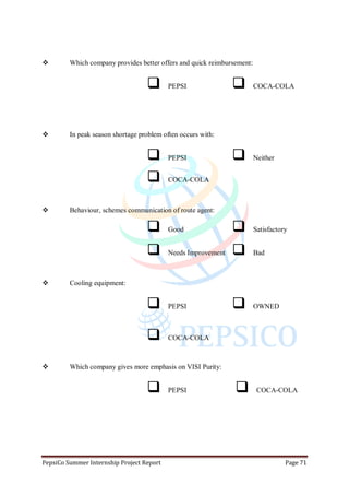PepsiCo Summer Internship Project Report Page 71
 Which company provides better offers and quick reimbursement:
 PEPSI  COCA-COLA
 In peak season shortage problem often occurs with:
 PEPSI  Neither
 COCA-COLA
 Behaviour, schemes communication of route agent:
 Good  Satisfactory
 Needs Improvement  Bad
 Cooling equipment:
 PEPSI  OWNED
 COCA-COLA
 Which company gives more emphasis on VISI Purity:
 PEPSI  COCA-COLA
 