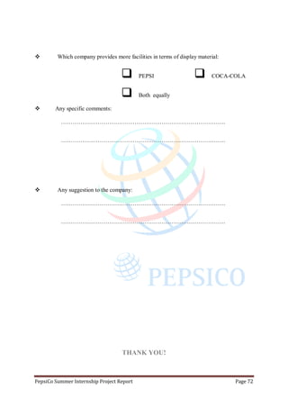 PepsiCo Summer Internship Project Report Page 72
 Which company provides more facilities in terms of display material:
 PEPSI
 Both equally
 COCA-COLA
 Any specific comments:
………………………………………………………………………….
………………………………………………………………………….
 Any suggestion to the company:
………………………………………………………………………….
………………………………………………………………………….
THANK YOU!
 